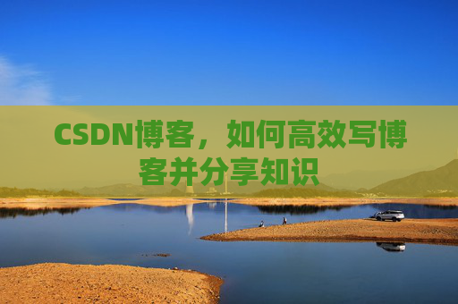 CSDN博客,如何高效写博客并分享知识 CSDN博客,如何高效写博客并分享知识